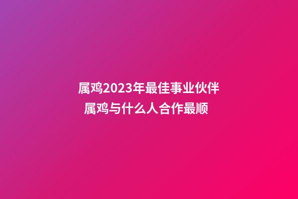 属鸡2023年最佳事业伙伴  属鸡与什么人合作最顺